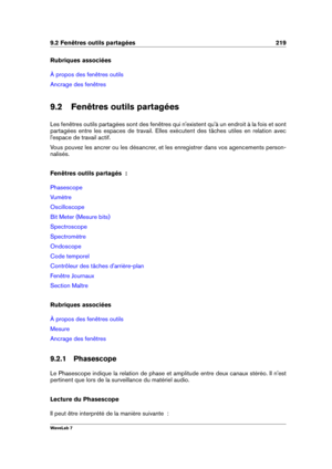 Page 2339.2 Fenêtres outils partagées 219
Rubriques associées
À propos des fenêtres outils
Ancrage des fenêtres
9.2 Fenêtres outils partagées
Les fenêtres outils partagées sont des fenêtres qui n'existent qu'à un endroit à la fois et sont
partagées entre les espaces de travail. Elles exécutent des tâches utiles en relation avec
l'espace de travail actif.
Vous pouvez les ancrer ou les désancrer, et les enregistrer dans vos agencements person-
nalisés.
Fenêtres outils partagés  :
Phasescope
Vumètre...