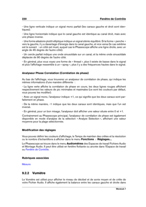 Page 234220 Fenêtre de Contrôle
- Une ligne verticale indique un signal mono parfait (les canaux gauche et droit sont iden-
tiques).
- Une ligne horizontale indique que le canal gauche est identique au canal droit, mais avec
une phase inverse.
- Une forme aléatoire plutôt elliptique indique un signal stéréo équilibré. Si la forme « penche »
vers la gauche, il y a davantage d'énergie dans le canal gauche, et vice versa (le cas extrême
est le suivant  : un côté est muet, auquel cas le Phasescope afﬁche une...