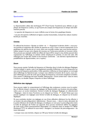 Page 238224 Fenêtre de Contrôle
Spectromètre
9.2.6 Spectromètre
Le Spectromètre utilise des techniques FFT (Fast Fourier Transform) pour afﬁcher un gra-
phique de fréquence continu, ce qui fournit une analyse de fréquences en temps réel extrê-
mement précise.
- Le spectre de fréquence en cours s'afﬁche sous la forme d'un graphique linéaire.
- Les pics de spectre s'afﬁchent en lignes courtes horizontales, incluant les valeurs maxima-
les/de pic récentes.
Clichés
En utilisant les boutons « Ajouter un...