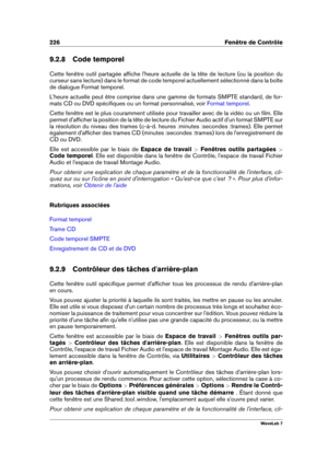 Page 240226 Fenêtre de Contrôle
9.2.8 Code temporel
Cette fenêtre outil partagée afﬁche l'heure actuelle de la tête de lecture (ou la position du
curseur sans lecture) dans le format de code temporel actuellement sélectionné dans la boîte
de dialogue Format temporel.
L'heure actuelle peut être comprise dans une gamme de formats SMPTE standard, de for-
mats CD ou DVD spéciﬁques ou un format personnalisé, voir
Format temporel .
Cette fenêtre est le plus couramment utilisée pour travailler avec de la vidéo...