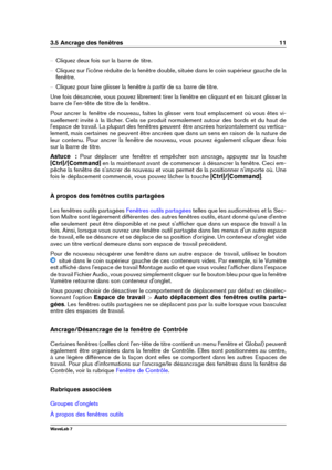 Page 253.5 Ancrage des fenêtres 11
{ Cliquez deux fois sur la barre de titre.
{ Cliquez sur l'icône réduite de la fenêtre double, située dans le coin supérieur gauche de la
fenêtre.
{ Cliquez pour faire glisser la fenêtre à partir de sa barre de titre.
Une fois désancrée, vous pouvez librement tirer la fenêtre en cliquant et en faisant glisser la
barre de l'en-tête de titre de la fenêtre.
Pour ancrer la fenêtre de nouveau, faites la glisser vers tout emplacement où vous êtes vi-
suellement invité à la...