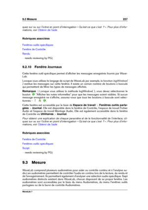 Page 2419.3 Mesure 227
quez sur ou sur l'icône en point d'interrogation « Qu'est-ce que c'est  ? ». Pour plus d'infor-
mations, voir
Obtenir de l'aide
Rubriques associées
Fenêtres outils spéciﬁques
Fenêtre de Contrôle
Rendu
{ needs reviewing by PG g
9.2.10 Fenêtre Journaux
Cette fenêtre outil spéciﬁque permet d'afﬁcher les messages enregistrés fournis par Wave-
Lab.
Lorsque vous utilisez le langage de script de WaveLab par exemple, la fonction logWindow(
) restitue les messages sur...