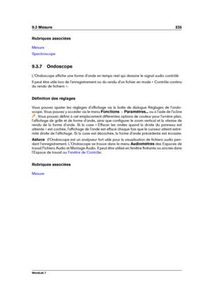 Page 2499.3 Mesure 235
Rubriques associées
Mesure
Spectroscope
9.3.7 Ondoscope
L'Ondoscope afﬁche une forme d'onde en temps réel qui dessine le signal audio contrôlé
Il peut être utile lors de l'enregistrement ou du rendu d'un ﬁchier en mode « Contrôle continu
du rendu de ﬁchiers ».
Déﬁnition des réglages
Vous pouvez ajuster les réglages d'afﬁchage via la boîte de dialogue Réglages de l'ondo-
scope. Vous pouvez y accéder via le menu Fonctions >Paramètres... ou à l'aide de l'icône...