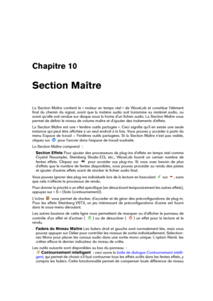 Page 251Chapitre 10
Section Maître
La Section Maître contient le « moteur en temps réel » de WaveLab et constitue l'élément
ﬁnal du chemin du signal, avant que la matière audio soit transmise au matériel audio, ou
avant qu'elle soit rendue sur disque sous la forme d'un ﬁchier audio. La Section Maître vous
permet de déﬁnir le niveau de volume maître et d'ajouter des traitements d'effets.
La Section Maître est une « fenêtre outils partagée ». Ceci signiﬁe qu'il en existe une seule
instance...