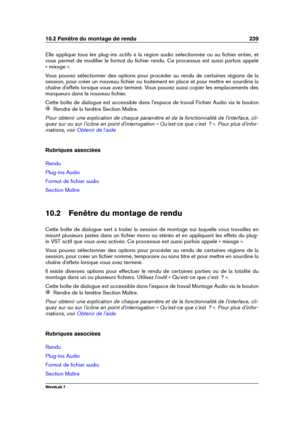 Page 25310.2 Fenêtre du montage de rendu 239
Elle applique tous les plug-ins actifs à la région audio sélectionnée ou au ﬁchier entier, et
vous permet de modiﬁer le format du ﬁchier rendu. Ce processus est aussi parfois appelé
« mixage ».
Vous pouvez sélectionner des options pour procéder au rendu de certaines régions de la
session, pour créer un nouveau ﬁchier ou traitement en place et pour mettre en sourdine la
chaîne d'effets lorsque vous avez terminé. Vous pouvez aussi copier les emplacements des...