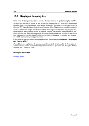 Page 254240 Section Maître
10.3 Réglages des plug-ins
Cette boîte de dialogue vous donne accès à diverses options de gestion des plug-ins VST.
Vous pouvez préciser où WaveLab doit rechercher vos plug-ins VST et ceux qui doivent être
ignorés. Cette boîte de dialogue vous permet également d'indiquer comment vos boutons
plug-ins VST répondent aux interactions de la souris et leur fréquence de mise à jour visuelle.
Si vous utilisez votre propre structure de ﬁchiers pour organiser et stocker des plug-ins VST,...
