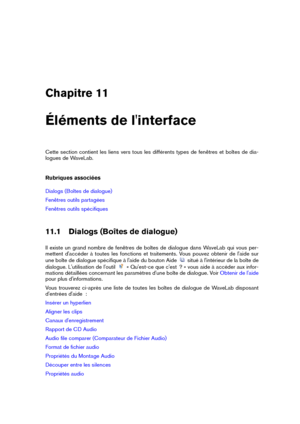 Page 255Chapitre 11
Éléments de l'interface
Cette section contient les liens vers tous les différents types de fenêtres et boîtes de dia-
logues de WaveLab.
Rubriques associées
Dialogs (Boîtes de dialogue)
Fenêtres outils partagées
Fenêtres outils spéciﬁques
11.1 Dialogs (Boîtes de dialogue)
Il existe un grand nombre de fenêtres de boîtes de dialogue dans WaveLab qui vous per-
mettent d'accéder à toutes les fonctions et traitements. Vous pouvez obtenir de l'aide sur
une boîte de dialogue spéciﬁque à...