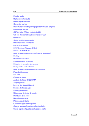 Page 256242 Éléments de l'interface
Étendue Audio
Réglages des ﬂux audio
Découpage Automatisé
Conversion par lots
Basic Audio CD Settings (Réglages de CD Audio Simpliﬁé)
Renommage par lots
CD Text Editor (Éditeur de texte de CD)
CD-Text Browser (Navigateur de texte de CD)
Génie CD
Copier les informations audio
Personnaliser les commandes
CD/DVD de données
DVDA Settings (Réglages DVDA)
Création du DVD-Audio
Boîte de dialogue Document list (Liste de documents)
Ducking
Métamorphose d'effet
Éditer les durées...