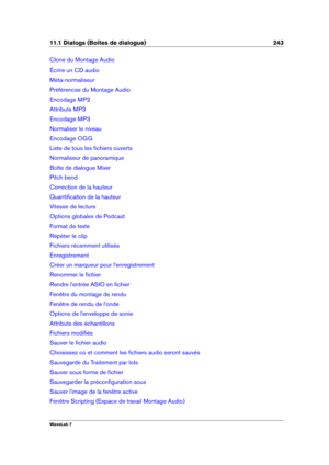 Page 25711.1 Dialogs (Boîtes de dialogue) 243
Clone du Montage Audio
Écrire un CD audio
Méta-normaliseur
Préférences du Montage Audio
Encodage MP2
Attributs MP3
Encodage MP3
Normaliser le niveau
Encodage OGG
Liste de tous les ﬁchiers ouverts
Normaliseur de panoramique
Boîte de dialogue Mixer
Pitch bend
Correction de la hauteur
Quantiﬁcation de la hauteur
Vitesse de lecture
Options globales de Podcast
Format de texte
Répéter le clip
Fichiers récemment utilisés
Enregistrement
Créer un marqueur pour...