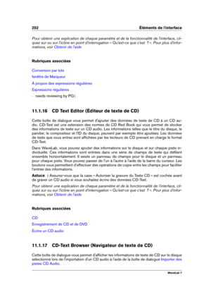 Page 266252 Éléments de l'interface
Pour obtenir une explication de chaque paramètre et de la fonctionnalité de l'interface, cli-
quez sur ou sur l'icône en point d'interrogation « Qu'est-ce que c'est  ? ». Pour plus d'infor-
mations, voir
Obtenir de l'aide
Rubriques associées
Conversion par lots
fenêtre de Marqueur
À propos des expressions régulières
Expressions régulières
{ needs reviewing by PG g
11.1.16 CD Text Editor (Éditeur de texte de CD)
Cette boîte de dialogue vous...