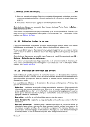 Page 27311.1 Dialogs (Boîtes de dialogue) 259
5. Pour cet exemple, choisissez Sélection non traitée. Comme cela est indiqué plus haut,
vous pouvez également utiliser n'importe quel audio de même durée à partir du presse-
papiers.
6. Cliquez sur Appliquer pour appliquer la métamorphose d'effet.
Cette boîte de dialogue est accessible dans l'espace de travail Fichier Audio via Éditer >
Métamorphose d'effet... .
Pour obtenir une explication de chaque paramètre et de la fonctionnalité de...