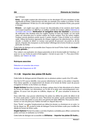 Page 278264 Éléments de l'interface
que l'attaque.
{ Extra  : cet onglet contient des informations sur les décalages CC et la résolution en bits
signiﬁcatifs du ﬁchier. Cette fonction est utile, par exemple, pour vériﬁer si un ﬁchier 16 bits
utilise véritablement 16 bits (ou s'il a été enregistré avec une résolution 8 bits, puis passé
à 16 bits).
{ Erreurs   : cet onglet vous aide à trouver les discontinuités et les sections dont l'audio
est tronqué (supérieur à 0 dB).Pour un meilleur contrôle de...