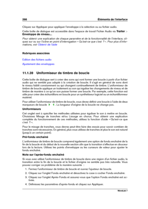 Page 280266 Éléments de l'interface
Cliquez sur Appliquer pour appliquer l'enveloppe à la sélection ou au ﬁchier audio.
Cette boîte de dialogue est accessible dans l'espace de travail Fichier Audio via Traiter >
Enveloppe de niveau... .
Pour obtenir une explication de chaque paramètre et de la fonctionnalité de l'interface, cli-
quez sur ou sur l'icône en point d'interrogation « Qu'est-ce que c'est  ? ». Pour plus d'infor-
mations, voir
Obtenir de l'aide
Rubriques...