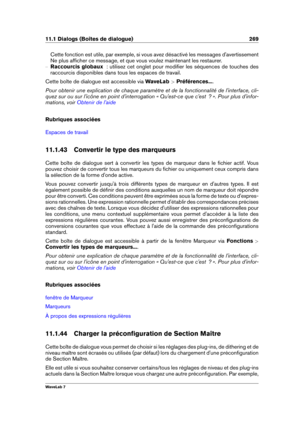 Page 28311.1 Dialogs (Boîtes de dialogue) 269
Cette fonction est utile, par exemple, si vous avez désactivé les messages d'avertissement
Ne plus afﬁcher ce message, et que vous voulez maintenant les restaurer.
{ Raccourcis globaux   : utilisez cet onglet pour modiﬁer les séquences de touches des
raccourcis disponibles dans tous les espaces de travail.
Cette boîte de dialogue est accessible via WaveLab >Préférences... .
Pour obtenir une explication de chaque paramètre et de la fonctionnalité de...