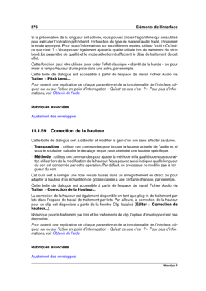 Page 290276 Éléments de l'interface
Si la préservation de la longueur est activée, vous pouvez choisir l'algorithme qui sera utilisé
pour exécuter l'opération pitch bend. En fonction du type de matériel audio traité, choisissez
le mode approprié. Pour plus d'informations sur les différents modes, utilisez l'outil « Qu'est-
ce que c'est  ? ». Vous pouvez également ajuster la qualité utilisée lors du traitement du pitch
bend. Le paramètre de qualité et le mode sélectionné affectent le...