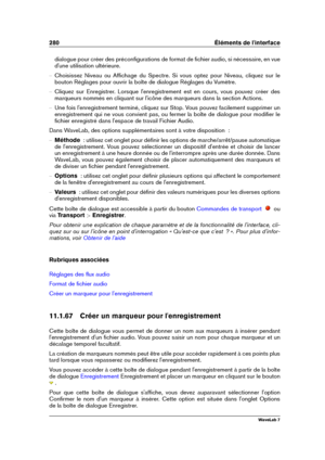 Page 294280 Éléments de l'interface
dialogue pour créer des préconﬁgurations de format de ﬁchier audio, si nécessaire, en vue
d'une utilisation ultérieure.
{ Choisissez Niveau ou Afﬁchage du Spectre. Si vous optez pour Niveau, cliquez sur le
bouton Réglages pour ouvrir la boîte de dialogue Réglages du Vumètre.
{ Cliquez sur Enregistrer. Lorsque l'enregistrement est en cours, vous pouvez créer des
marqueurs nommés en cliquant sur l'icône des marqueurs dans la section Actions.
{ Une fois...