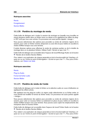 Page 296282 Éléments de l'interface
Rubriques associées
Rendu
Enregistrement
Section Maître
11.1.70 Fenêtre du montage de rendu
Cette boîte de dialogue sert à traiter la session de montage sur laquelle vous travaillez en
mixant plusieurs pistes dans un ﬁchier mono ou stéréo et en appliquant les effets du plug-
in VST actif que vous avez activés. Ce processus est aussi parfois appelé « mixage ».
Vous pouvez sélectionner des options pour procéder au rendu de certaines régions de la
session, pour créer un...