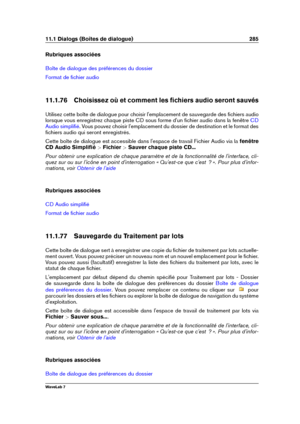 Page 29911.1 Dialogs (Boîtes de dialogue) 285
Rubriques associées
Boîte de dialogue des préférences du dossier
Format de ﬁchier audio
11.1.76 Choisissez où et comment les ﬁchiers audio seront sauvés
Utilisez cette boîte de dialogue pour choisir l'emplacement de sauvegarde des ﬁchiers audio
lorsque vous enregistrez chaque piste CD sous forme d'un ﬁchier audio dans la fenêtre
CD
Audio simpliﬁé
. Vous pouvez choisir l'emplacement du dossier de destination et le format des
ﬁchiers audio qui seront...