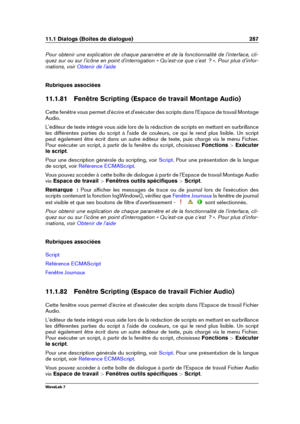 Page 30111.1 Dialogs (Boîtes de dialogue) 287
Pour obtenir une explication de chaque paramètre et de la fonctionnalité de l'interface, cli-
quez sur ou sur l'icône en point d'interrogation « Qu'est-ce que c'est  ? ». Pour plus d'infor-
mations, voir
Obtenir de l'aide
Rubriques associées
11.1.81 Fenêtre Scripting (Espace de travail Montage Audio)
Cette fenêtre vous permet d'écrire et d'exécuter des scripts dans l'Espace de travail Montage
Audio.
L'éditeur de texte...