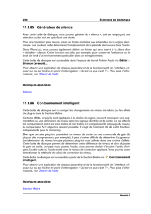 Page 304290 Éléments de l'interface
11.1.85 Générateur de silence
Avec cette boîte de dialogue, vous pouvez générer du « silence », soit en remplaçant une
sélection audio, soit en spéciﬁant une durée.
Pour une transition plus douce, créez un fondu enchaîné aux extrémités de la région silen-
cieuse. Les boutons radio déterminent l'emplacement de la période silencieuse dans l'audio.
Dans WaveLab, vous pouvez également déﬁnir un ﬁchier qui sera inséré à la place d'un
« véritable » silence. Cette...