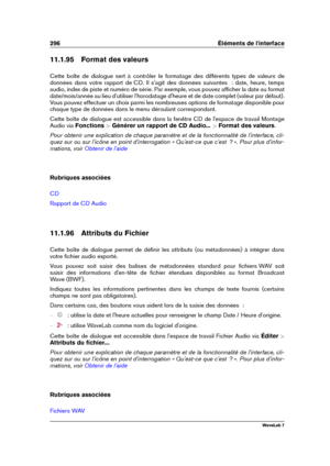 Page 310296 Éléments de l'interface
11.1.95 Format des valeurs
Cette boîte de dialogue sert à contrôler le formatage des différents types de valeurs de
données dans votre rapport de CD. Il s'agit des données suivantes  : date, heure, temps
audio, index de piste et numéro de série. Par exemple, vous pouvez afﬁcher la date au format
date/mois/année au lieu d'utiliser l'horodatage d'heure et de date complet (valeur par défaut).
Vous pouvez effectuer un choix parmi les nombreuses options de...