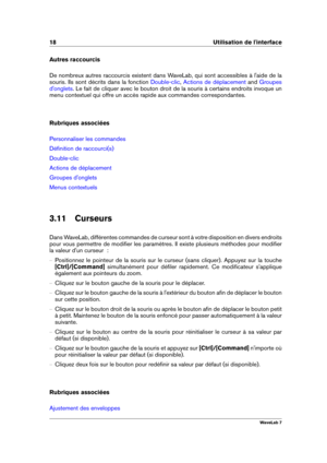 Page 3218 Utilisation de l'interface
Autres raccourcis
De nombreux autres raccourcis existent dans WaveLab, qui sont accessibles à l'aide de la
souris. Ils sont décrits dans la fonction
Double-clic , Actions de déplacement and Groupes
d'onglets
. Le fait de cliquer avec le bouton droit de la souris à certains endroits invoque un
menu contextuel qui offre un accès rapide aux commandes correspondantes.
Rubriques associées
Personnaliser les commandes
Déﬁnition de raccourci(s)
Double-clic
Actions de...