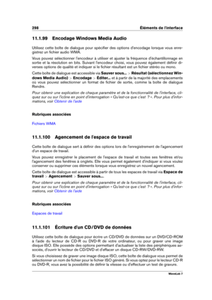 Page 312298 Éléments de l'interface
11.1.99 Encodage Windows Media Audio
Utilisez cette boîte de dialogue pour spéciﬁer des options d'encodage lorsque vous enre-
gistrez un ﬁchier audio WMA.
Vous pouvez sélectionner l'encodeur à utiliser et ajuster la fréquence d'échantillonnage en
sortie et la résolution en bits. Suivant l'encodeur choisi, vous pouvez également déﬁnir di-
verses options de qualité et indiquer si le ﬁchier résultant est un ﬁchier stéréo ou mono.
Cette boîte de dialogue est...