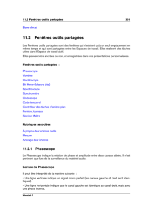 Page 31511.2 Fenêtres outils partagées 301
Barre d'état
11.2 Fenêtres outils partagées
Les Fenêtres outils partagées sont des fenêtres qui n'existent qu'à un seul emplacement en
même temps et qui sont partagées entre les Espaces de travail. Elles réalisent des tâches
utiles dans l'Espace de travail actif.
Elles peuvent être ancrées ou non, et enregistrées dans vos présentations personnalisées.
Fenêtres outils partagées  :
Phasescope
Vumètre
Oscilloscope
Bit Meter (Mesure bits)
Spectroscope...