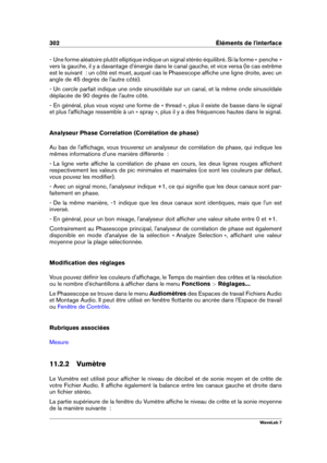 Page 316302 Éléments de l'interface
- Une forme aléatoire plutôt elliptique indique un signal stéréo équilibré. Si la forme « penche »
vers la gauche, il y a davantage d'énergie dans le canal gauche, et vice versa (le cas extrême
est le suivant  : un côté est muet, auquel cas le Phasescope afﬁche une ligne droite, avec un
angle de 45 degrés de l'autre côté).
- Un cercle parfait indique une onde sinusoïdale sur un canal, et la même onde sinusoïdale
déplacée de 90 degrés de l'autre côté.
- En...