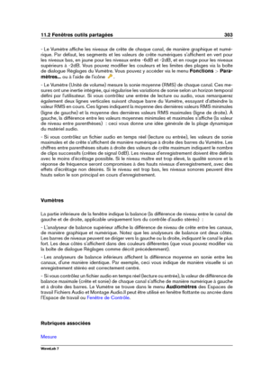 Page 31711.2 Fenêtres outils partagées 303
- Le Vumètre afﬁche les niveaux de crête de chaque canal, de manière graphique et numé-
rique. Par défaut, les segments et les valeurs de crête numériques s'afﬁchent en vert pour
les niveaux bas, en jaune pour les niveaux entre -6dB et -2dB, et en rouge pour les niveaux
supérieurs à -2dB. Vous pouvez modiﬁer les couleurs et les limites des plages via la boîte
de dialogue Réglages du Vumètre. Vous pouvez y accéder via le menu Fonctions >Para-
mètres... ou à...