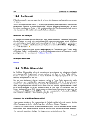 Page 318304 Éléments de l'interface
11.2.3 Oscilloscope
L'Oscilloscope offre une vue agrandie de la forme d'onde autour de la position du curseur
de lecture.
Si vous analysez un ﬁchier stéréo, l'Oscilloscope afﬁche en général les niveaux distincts des
deux canaux. Toutefois, si vous activez l'option « Afﬁcher Somme et Soustraction » du menu
Fonctions (ou cliquez sur l'icône +/-), la moitié supérieure de l'Oscilloscope afﬁche la somme
des deux canaux et la moitié inférieure afﬁche la...