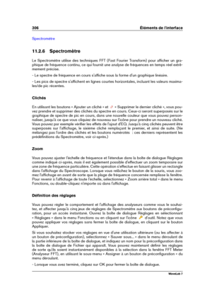 Page 320306 Éléments de l'interface
Spectromètre
11.2.6 Spectromètre
Le Spectromètre utilise des techniques FFT (Fast Fourier Transform) pour afﬁcher un gra-
phique de fréquence continu, ce qui fournit une analyse de fréquences en temps réel extrê-
mement précise.
- Le spectre de fréquence en cours s'afﬁche sous la forme d'un graphique linéaire.
- Les pics de spectre s'afﬁchent en lignes courtes horizontales, incluant les valeurs maxima-
les/de pic récentes.
Clichés
En utilisant les boutons «...