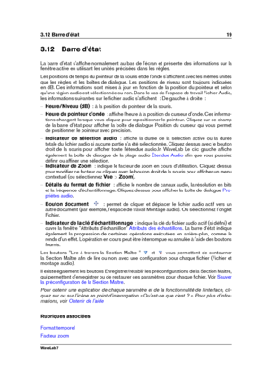 Page 333.12 Barre d'état 19
3.12 Barre d'état
La barre d'état s'afﬁche normalement au bas de l'écran et présente des informations sur la
fenêtre active en utilisant les unités précisées dans les règles.
Les positions de temps du pointeur de la souris et de l'onde s'afﬁchent avec les mêmes unités
que les règles et les boîtes de dialogue. Les positions de niveau sont toujours indiquées
en dB. Ces informations sont mises à jour en fonction de la position du pointeur et selon
qu'une...