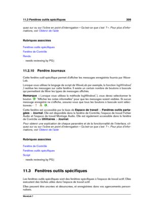 Page 32311.3 Fenêtres outils spéciﬁques 309
quez sur ou sur l'icône en point d'interrogation « Qu'est-ce que c'est  ? ». Pour plus d'infor-
mations, voir
Obtenir de l'aide
Rubriques associées
Fenêtres outils spéciﬁques
Fenêtre de Contrôle
Rendu
{ needs reviewing by PG g
11.2.10 Fenêtre Journaux
Cette fenêtre outil spéciﬁque permet d'afﬁcher les messages enregistrés fournis par Wave-
Lab.
Lorsque vous utilisez le langage de script de WaveLab par exemple, la fonction logWindow(
)...