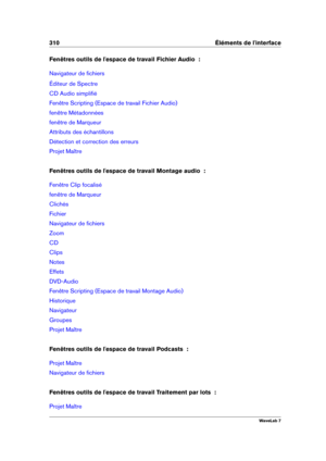 Page 324310 Éléments de l'interface
Fenêtres outils de l'espace de travail Fichier Audio  :
Navigateur de ﬁchiers
Éditeur de Spectre
CD Audio simpliﬁé
Fenêtre Scripting (Espace de travail Fichier Audio)
fenêtre Métadonnées
fenêtre de Marqueur
Attributs des échantillons
Détection et correction des erreurs
Projet Maître
Fenêtres outils de l'espace de travail Montage audio  :
Fenêtre Clip focalisé
fenêtre de Marqueur
Clichés
Fichier
Navigateur de ﬁchiers
Zoom
CD
Clips
Notes
Effets
DVD-Audio
Fenêtre...
