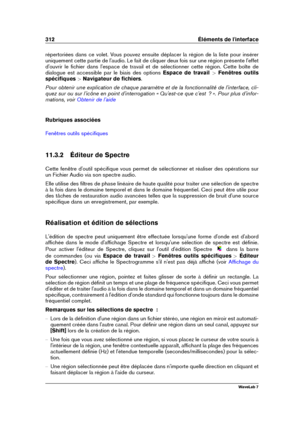 Page 326312 Éléments de l'interface
répertoriées dans ce volet. Vous pouvez ensuite déplacer la région de la liste pour insérer
uniquement cette partie de l'audio. Le fait de cliquer deux fois sur une région présente l'effet
d'ouvrir le ﬁchier dans l'espace de travail et de sélectionner cette région. Cette boîte de
dialogue est accessible par le biais des options Espace de travail>Fenêtres outils
spéciﬁques >Navigateur de ﬁchiers .
Pour obtenir une explication de chaque paramètre et de la...