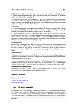 Page 32911.3 Fenêtres outils spéciﬁques 315
Le ﬁltre a pour but de masquer les fréquences les plus sonores (par exemple, il peut servir
à éliminer la montée soudaine d'un retour sonore provoqué mais indésirable de la matière
audio, comme la réaction acoustique).
Ce mode fonctionne mieux avec le paramètre Pente inﬁni, qui est sélectionné automatique-
ment lorsque la fonction Noyer les crêtes est utilisée. Cependant, vous pouvez librement
déﬁnir n'importe quel réglage de pente du ﬁltre. Les options de type...