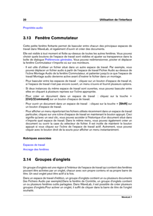 Page 3420 Utilisation de l'interface
Propriétés audio
3.13 Fenêtre Commutateur
Cette petite fenêtre ﬂottante permet de basculer entre chacun des principaux espaces de
travail dans WaveLab, et également d'ouvrir et créer des documents.
Elle est visible à tout moment et ﬂotte au-dessus de toutes les autres fenêtres. Vous pouvez
choisir quels boutons de l'espace de travail sont visibles et ajuster sa transparence dans la
boîte de dialogue
Préférences générales . Vous pouvez redimensionner, pivoter et...