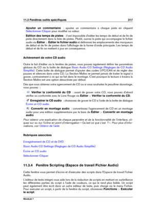 Page 33111.3 Fenêtres outils spéciﬁques 317
{ Ajouter un commentaire   : ajoutez un commentaire à chaque piste en cliquant
Sélectionner-Cliquer pour modiﬁer sa valeur.
{ Edition des temps de pistes   : il est impossible d'éditer les temps de début et de ﬁn de
piste directement dans la liste de pistes. Plutôt, ouvrez la piste qui accompagne le ﬁchier
audio via Éditer>Éditer le ﬁchier audio et déﬁnissez les emplacements des marqueurs
de début et de ﬁn de pistes dans l'afﬁchage de la forme d'onde...