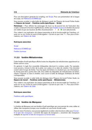 Page 332318 Éléments de l'interface
Pour une description générale du scripting, voir Script . Pour une présentation de la langue
de script, voir
Référence ECMAScript .
Vous pouvez accéder à cette boîte de dialogue à partir de l'Espace de travail Fichier Audio
via Espace de travail  >Fenêtres outils spéciﬁques  >Script .
Remarque  : Pour afﬁcher les messages de trace ou de journal lors de l'exécution des
scripts contenant la fonction logWindow(), vériﬁez que
Fenêtre Journaux la fenêtre de journal
est...