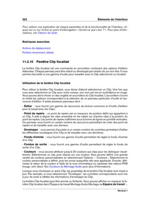 Page 336322 Éléments de l'interface
Pour obtenir une explication de chaque paramètre et de la fonctionnalité de l'interface, cli-
quez sur ou sur l'icône en point d'interrogation « Qu'est-ce que c'est  ? ». Pour plus d'infor-
mations, voir
Obtenir de l'aide
Rubriques associées
Actions de déplacement
Fichiers récemment utilisés
11.3.10 Fenêtre Clip focalisé
La fenêtre Clip focalisé est une commande en accordéon contenant des options d'édition
élaborées. Chaque panneau peut être...