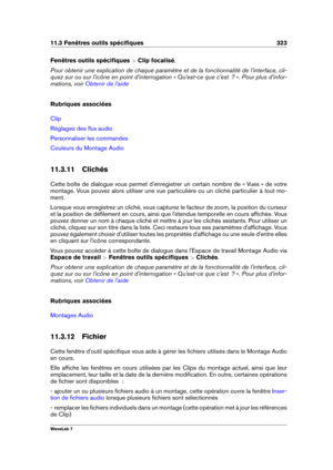 Page 33711.3 Fenêtres outils spéciﬁques 323
Fenêtres outils spéciﬁques  >Clip focalisé .
Pour obtenir une explication de chaque paramètre et de la fonctionnalité de l'interface, cli-
quez sur ou sur l'icône en point d'interrogation « Qu'est-ce que c'est  ? ». Pour plus d'infor-
mations, voir
Obtenir de l'aide
Rubriques associées
Clip
Réglages des ﬂux audio
Personnaliser les commandes
Couleurs du Montage Audio
11.3.11 Clichés
Cette boîte de dialogue vous permet d'enregistrer un...