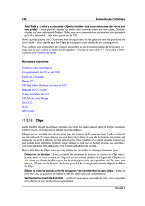 Page 340326 Éléments de l'interface
{ Add/Edit a tracks's comments (Ajouter/éditer des commentaires de texte sur
une piste)   : vous pouvez ajouter ou éditer des commentaires sur une piste. Double-
cliquez sur une cellule pour l'éditer. Notez que ces commentaires de texte ne sont présents
qu'à titre informatif  : rien n'est gravé sur le CD.
Notez que les pistes de CD peuvent être réorganisées en les glissant vers les positions de
votre choix  : ceci signiﬁe que les Clips et marqueurs sont...