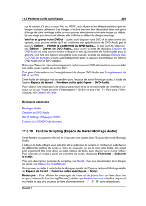 Page 34311.3 Fenêtres outils spéciﬁques 329
sur le volume, s'il sera lu sous PAL ou NTSC, et la durée et les effets/transitions que les
images incluses utiliseront. Les images à inclure peuvent être disposées dans une piste
d'image de votre montage audio ou vous pouvez sélectionner une seule image par défaut.
Si une image par défaut est utilisée, elle s'afﬁche au début de chaque montage
{ Vériﬁer et graver votre DVD-A   : après avoir disposé votre DVD-A et sélectionné des
options, vous pouvez vériﬁer...