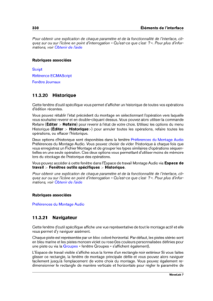 Page 344330 Éléments de l'interface
Pour obtenir une explication de chaque paramètre et de la fonctionnalité de l'interface, cli-
quez sur ou sur l'icône en point d'interrogation « Qu'est-ce que c'est  ? ». Pour plus d'infor-
mations, voir
Obtenir de l'aide
Rubriques associées
Script
Référence ECMAScript
Fenêtre Journaux
11.3.20 Historique
Cette fenêtre d'outil spéciﬁque vous permet d'afﬁcher un historique de toutes vos opérations
d'édition récentes.
Vous pouvez...