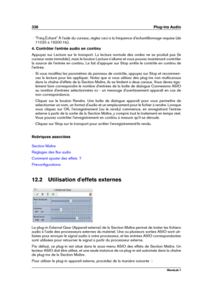 Page 350336 Plug-ins Audio
{ "Fréq.Échant" À l'aide du curseur, réglez ceci à la fréquence d'échantillonnage requise (de
11025 à 19200 Hz).
4. Contrôler l'entrée audio en continu
Appuyez sur Lecture sur le transport. La lecture normale des ondes ne se produit pas (le
curseur reste immobile), mais le bouton Lecture s'allume et vous pouvez maintenant contrôler
la source de l'entrée en continu. Le fait d'appuyer sur Stop arrête le contrôle en continu de
l'entrée.
{ Si vous...