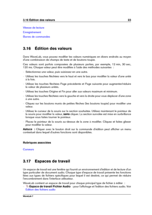 Page 373.16 Édition des valeurs 23
Vitesse de lecture
Enregistrement
Barres de commandes
3.16 Édition des valeurs
Dans WaveLab, vous pouvez modiﬁer les valeurs numériques en divers endroits au moyen
d'une combinaison de champs de texte et de boutons toupie.
Ces valeurs sont parfois composées de plusieurs parties, par exemple, 12 min, 30 sec,
120 ms. Chaque valeur peut être modiﬁée à l'aide des méthodes suivantes  :
{ Sélectionnez une valeur, puis saisissez-en une autre.
{ Utilisez les touches ﬂéchées...