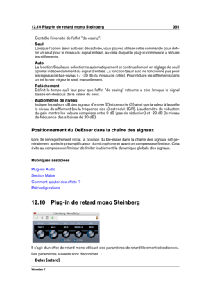 Page 36512.10 Plug-in de retard mono Steinberg 351
Contrôle l'intensité de l'effet "de-essing".
{ Seuil
Lorsque l'option Seuil auto est désactivée, vous pouvez utiliser cette commande pour déﬁ-
nir un seuil pour le niveau du signal entrant, au-delà duquel le plug-in commence à réduire
les sifﬂements.
{ Auto
La fonction Seuil auto sélectionne automatiquement et continuellement un réglage de seuil
optimal indépendamment du signal d'entrée. La fonction Seuil auto ne fonctionne pas pour
les...