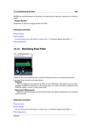Page 36712.12 Steinberg Dual Filter 353
Modiﬁe les caractéristiques de distorsion du canal droite et gauche, créant ainsi un effet de
stéréo.
-  Output (Sortie)
Augmente ou diminue le signal sortant de l'effet.
Rubriques associées
Plug-ins Audio
Section Maître
... lire des ﬁchiers avec des effets en temps réel  ? « Comment ajouter des effets  ? »
Préconﬁgurations
12.12 Steinberg Dual Filter
L'effet de ﬁltre mixte DualFilter ﬁltre certaines fréquences tout en en autorisant d'autres.
Les paramètres...