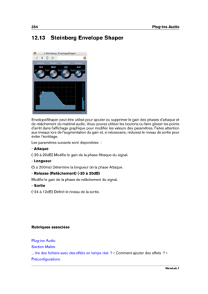 Page 368354 Plug-ins Audio
12.13 Steinberg Envelope Shaper
EnvelopeShaper peut être utilisé pour ajouter ou supprimer le gain des phases d'attaque et
de relâchement du matériel audio. Vous pouvez utiliser les boutons ou faire glisser les points
d'arrêt dans l'afﬁchage graphique pour modiﬁer les valeurs des paramètres. Faites attention
aux niveaux lors de l'augmentation du gain et, si nécessaire, réduisez le niveau de sortie pour
éviter l'écrêtage.
Les paramètres suivants sont disponibles  :
-...